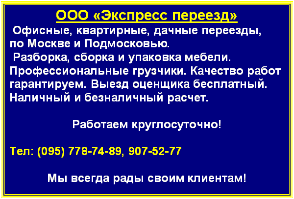 Подпись: ООО «Экспресс переезд»
 Офисные, квартирные, дачные переезды,
по Москве и Подмосковью. 
 Разборка, сборка и упаковка мебели. Профессиональные грузчики. Качество работ гарантируем. Выезд оценщика бесплатный. Наличный и безналичный расчет. 

Работаем круглосуточно!

Тел: (095) 778-74-89, 907-52-77 

Мы всегда рады своим клиентам!

